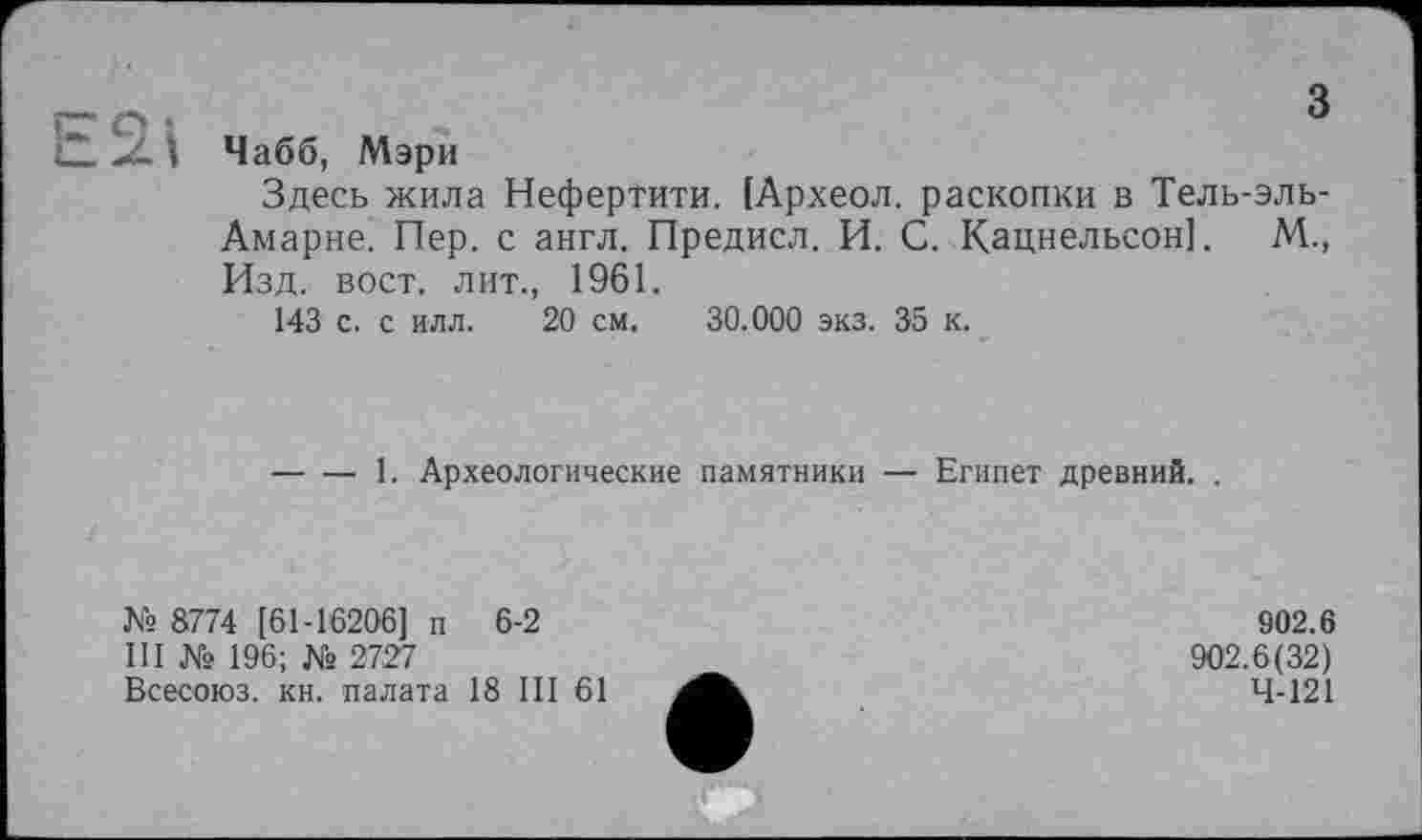 ﻿з
Чабб, Мэри
Здесь жила Нефертити. [Археол. раскопки в Тель-эль-Амарне. Пер. с англ. Предисл. И. С. Кацнельсон]. М., Изд. вост, лит., 1961.
143 с. с илл. 20 см. 30.000 экз. 35 к.
-----1. Археологические памятники — Египет древний. .
№ 8774 [61-16206] п 6-2
III № 196; № 2727
Всесоюз. кн. палата 18 III 61
902.6
902.6(32)
4-121